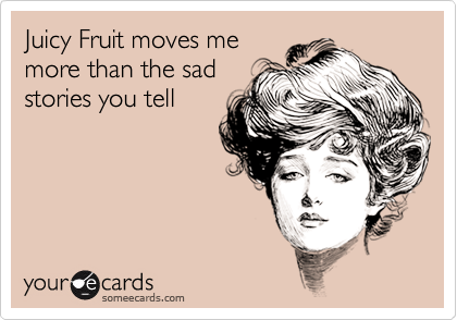 Juicy Fruit moves me
more than the sad
stories you tell