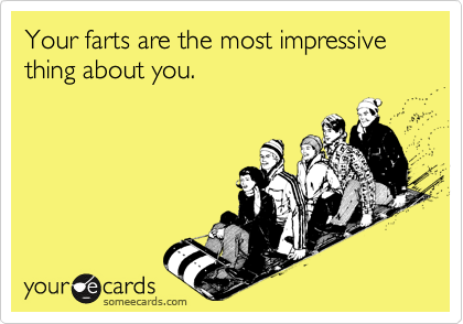 Your farts are the most impressive thing about you.