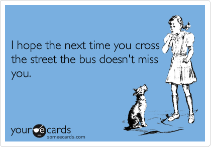 

I hope the next time you cross
the street the bus doesn't miss
you.