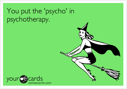 You put the 'psycho' in psychotherapy.