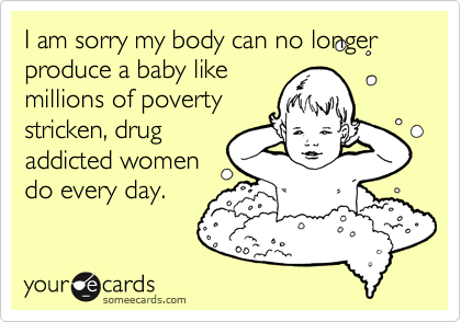 I am sorry my body can no longer produce a baby like
millions of poverty
stricken, drug
addicted women
do every day. 
