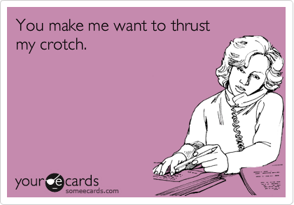 You make me want to thrust
my crotch.