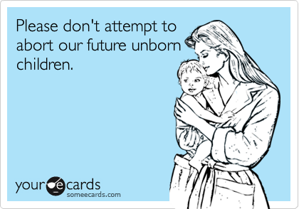 Please don't attempt to
abort our future unborn
children.