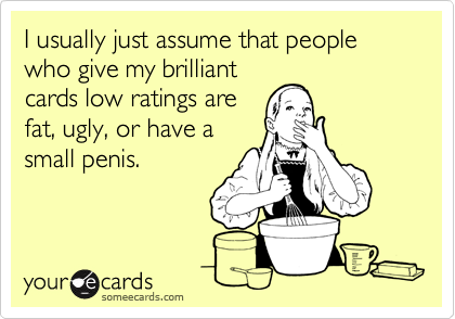 I usually just assume that people who give my brilliant
cards low ratings are
fat, ugly, or have a
small penis.