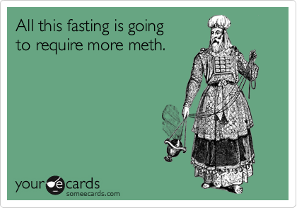 All this fasting is going 
to require more meth.