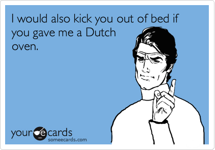 I would also kick you out of bed if you gave me a Dutch
oven.