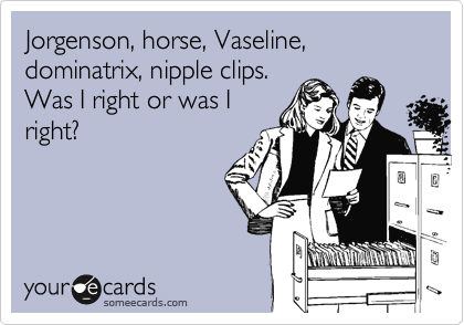 Jorgenson, horse, Vaseline, dominatrix, nipple clips.Was I right or was Iright?