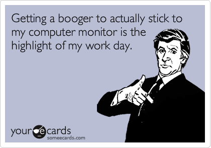 Getting a booger to actually stick to my computer monitor is the
highlight of my work day.