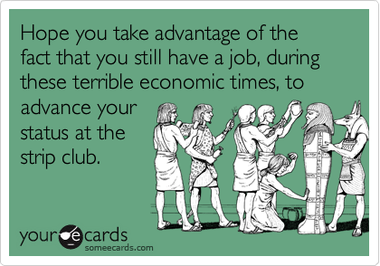 Hope you take advantage of the fact that you still have a job, during these terrible economic times, to advance your
status at the
strip club.