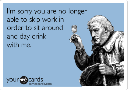 I'm sorry you are no longer
able to skip work in
order to sit around 
and day drink 
with me.