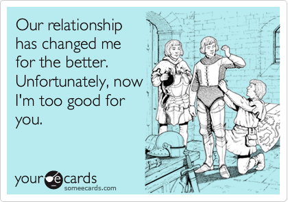 Our relationship
has changed me 
for the better.
Unfortunately, now
I'm too good for
you.