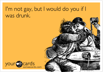 I'm not gay, but I would do you if I was drunk.