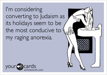 I'm considering
converting to Judaism as
its holidays seem to be
the most conducive to
my raging anorexia.