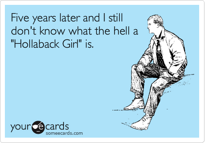 Five years later and I still
don't know what the hell a
"Hollaback Girl" is.