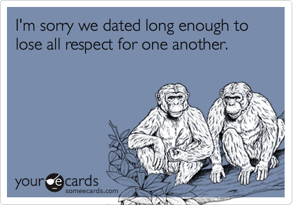 I'm sorry we dated long enough to lose all respect for one another.