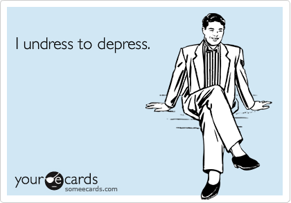 
I undress to depress.