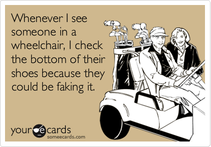 Whenever I see
someone in a
wheelchair, I check
the bottom of their
shoes because they
could be faking it.
