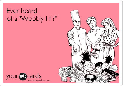 Ever heard 
of a "Wobbly H ?"