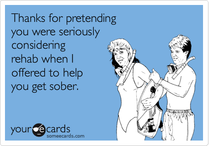 Thanks for pretending 
you were seriously 
considering
rehab when I 
offered to help 
you get sober.