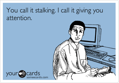 You call it stalking. I call it giving you attention.