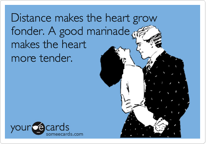 Distance makes the heart grow fonder. A good marinade 
makes the heart 
more tender.

