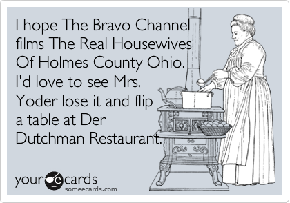 I hope The Bravo Channel
films The Real Housewives
Of Holmes County Ohio.
I'd love to see Mrs.
Yoder lose it and flip
a table at Der 
Dutchman Restaurant. 