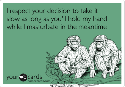 I respect your decision to take it slow as long as you'll hold my hand while I masturbate in the meantime