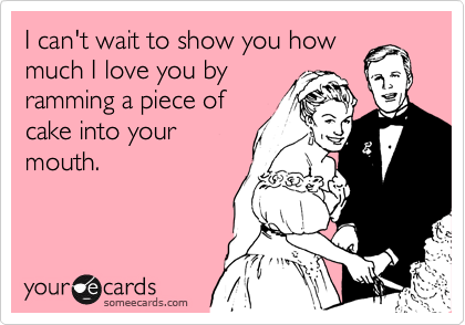I can't wait to show you how
much I love you by
ramming a piece of
cake into your
mouth.