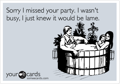 Sorry I missed your party. I wasn't busy, I just knew it would be lame.