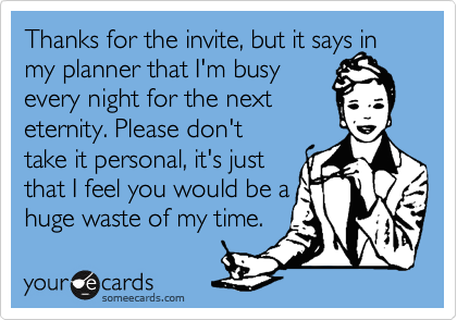 Thanks for the invite, but it says in my planner that I'm busy
every night for the next 
eternity. Please don't 
take it personal, it's just
that I feel you would be a
huge waste of my time.