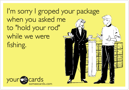 I'm sorry I groped your package
when you asked me
to "hold your rod"
while we were
fishing.