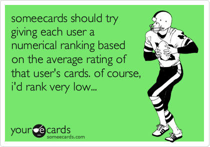 someecards should trygiving each user anumerical ranking basedon the average rating ofthat user's cards. of course,i'd rank very low...