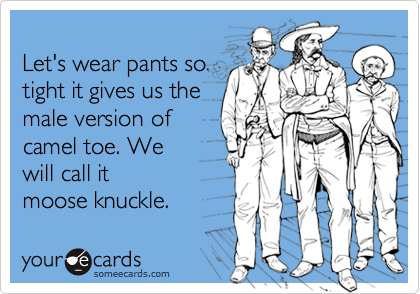 
Let's wear pants so
tight it gives us the
male version of
camel toe. We
will call it
moose knuckle.