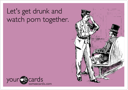 Let's get drunk and
watch porn together.
