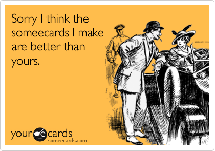 Sorry I think the
someecards I make
are better than
yours.