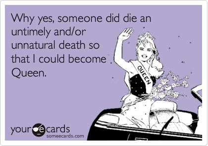 Why yes, someone did die an untimely and/or
unnatural death so
that I could become
Queen.