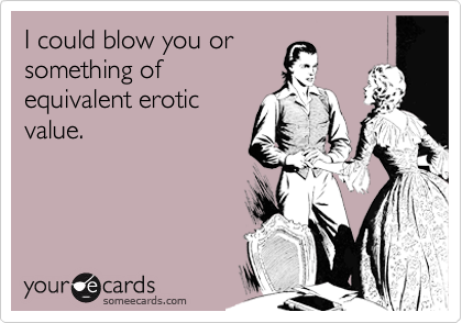 I could blow you or
something of
equivalent erotic
value. 