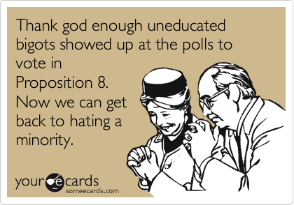 Thank god enough uneducated bigots showed up at the polls to vote in
Proposition 8.
Now we can get
back to hating a
minority.