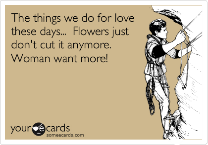 The things we do for lovethese days...  Flowers justdon't cut it anymore. Woman want more!