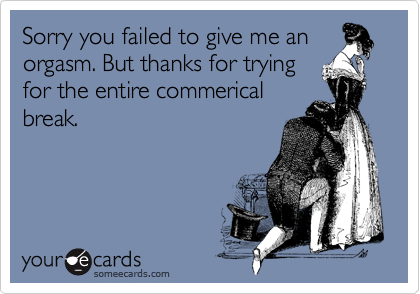 Sorry you failed to give me an
orgasm. But thanks for trying
for the entire commerical
break.