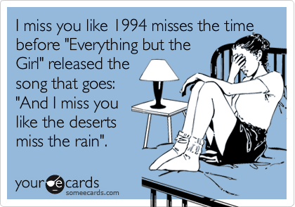 I miss you like 1994 misses the timebefore "Everything but theGirl" released the song that goes: "And I miss you like the desertsmiss the rain".