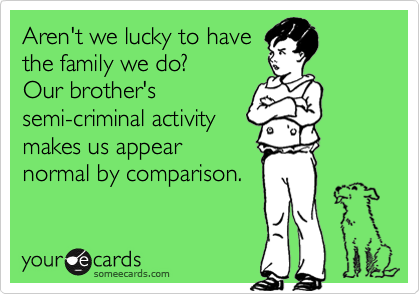 Aren't we lucky to have
the family we do?
Our brother's
semi-criminal activity
makes us appear
normal by comparison.