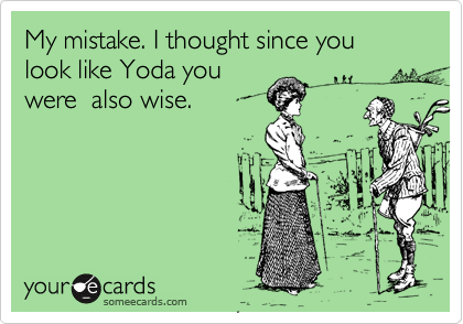 My mistake. I thought since you look like Yoda you
were  also wise.