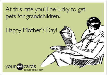 At this rate you'll be lucky to get pets for grandchildren.

Happy Mother's Day!