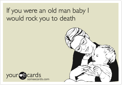 If you were an old man baby I would rock you to death