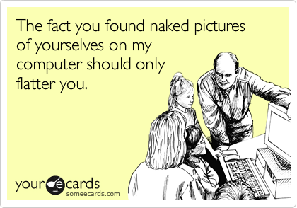 The fact you found naked pictures of yourselves on my
computer should only
flatter you.