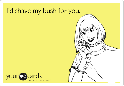 I'd shave my bush for you.