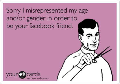 Sorry I misrepresented my age and/or gender in order tobe your facebook friend.