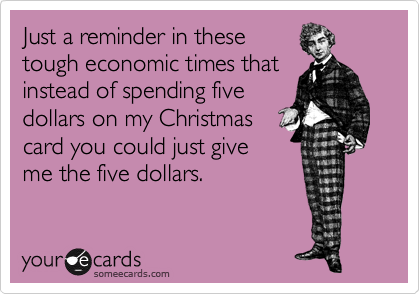 Just a reminder in these
tough economic times that
instead of spending five
dollars on my Christmas
card you could just give
me the five dollars.
