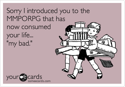 Sorry I introduced you to the MMPORPG that has
now consumed
your life... 
"my bad."